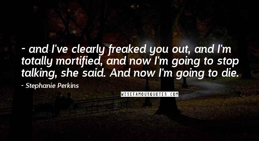 Stephanie Perkins Quotes: - and I've clearly freaked you out, and I'm totally mortified, and now I'm going to stop talking, she said. And now I'm going to die.