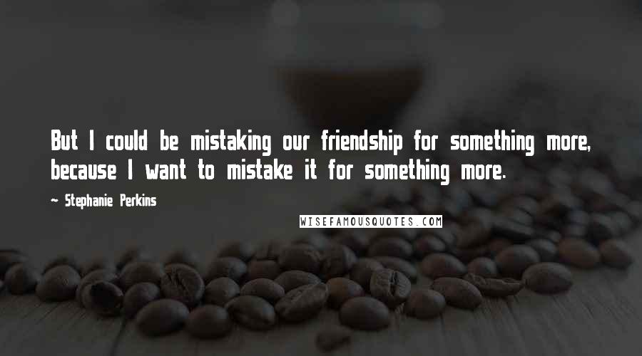 Stephanie Perkins Quotes: But I could be mistaking our friendship for something more, because I want to mistake it for something more.