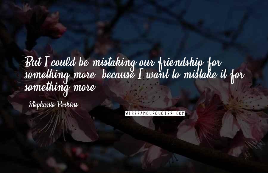 Stephanie Perkins Quotes: But I could be mistaking our friendship for something more, because I want to mistake it for something more.