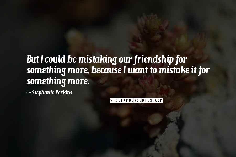 Stephanie Perkins Quotes: But I could be mistaking our friendship for something more, because I want to mistake it for something more.