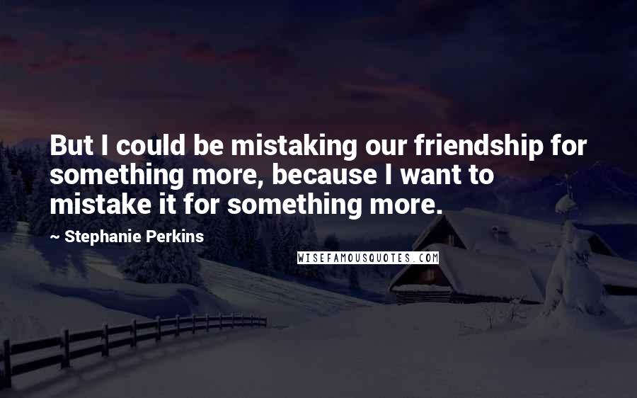 Stephanie Perkins Quotes: But I could be mistaking our friendship for something more, because I want to mistake it for something more.