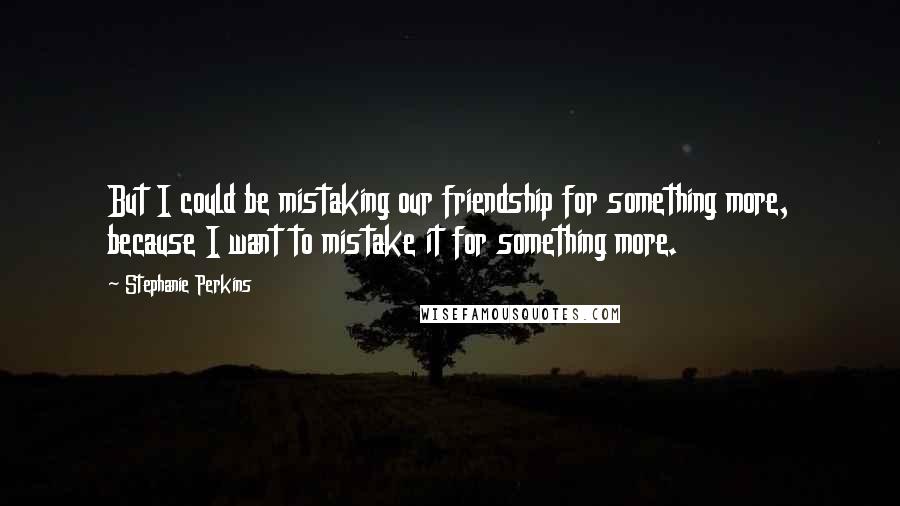 Stephanie Perkins Quotes: But I could be mistaking our friendship for something more, because I want to mistake it for something more.