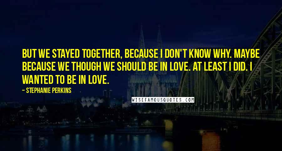 Stephanie Perkins Quotes: But we stayed together, because I don't know why. Maybe because we though we should be in love. At least I did. I wanted to be in love.