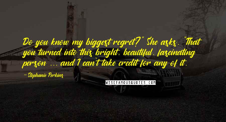 Stephanie Perkins Quotes: Do you know my biggest regret?" She asks. "That you turned into this bright, beautiful, fascinating person ... and I can't take credit for any of it.