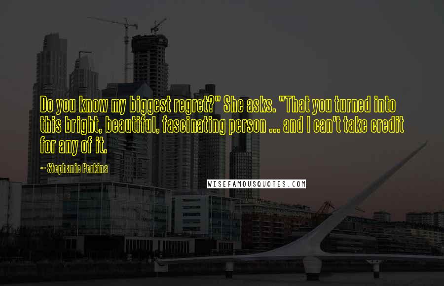 Stephanie Perkins Quotes: Do you know my biggest regret?" She asks. "That you turned into this bright, beautiful, fascinating person ... and I can't take credit for any of it.