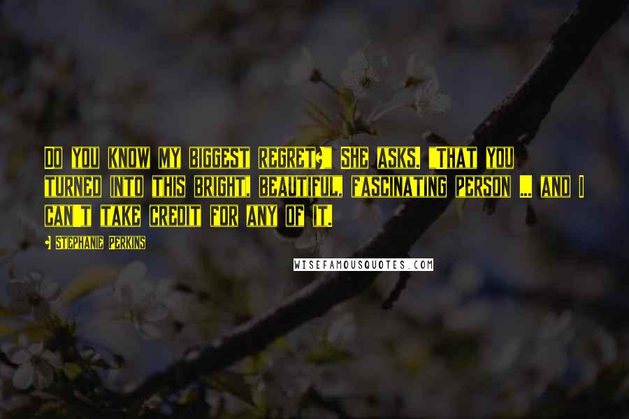 Stephanie Perkins Quotes: Do you know my biggest regret?" She asks. "That you turned into this bright, beautiful, fascinating person ... and I can't take credit for any of it.