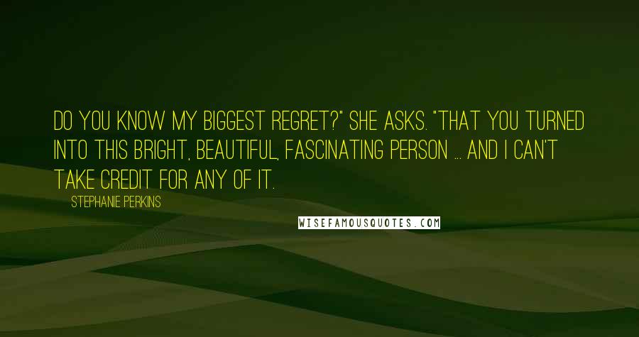 Stephanie Perkins Quotes: Do you know my biggest regret?" She asks. "That you turned into this bright, beautiful, fascinating person ... and I can't take credit for any of it.