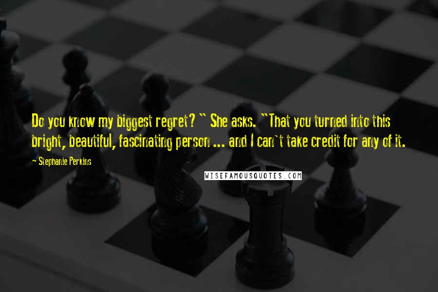 Stephanie Perkins Quotes: Do you know my biggest regret?" She asks. "That you turned into this bright, beautiful, fascinating person ... and I can't take credit for any of it.