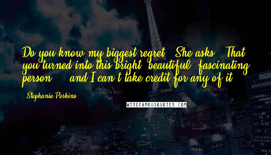 Stephanie Perkins Quotes: Do you know my biggest regret?" She asks. "That you turned into this bright, beautiful, fascinating person ... and I can't take credit for any of it.