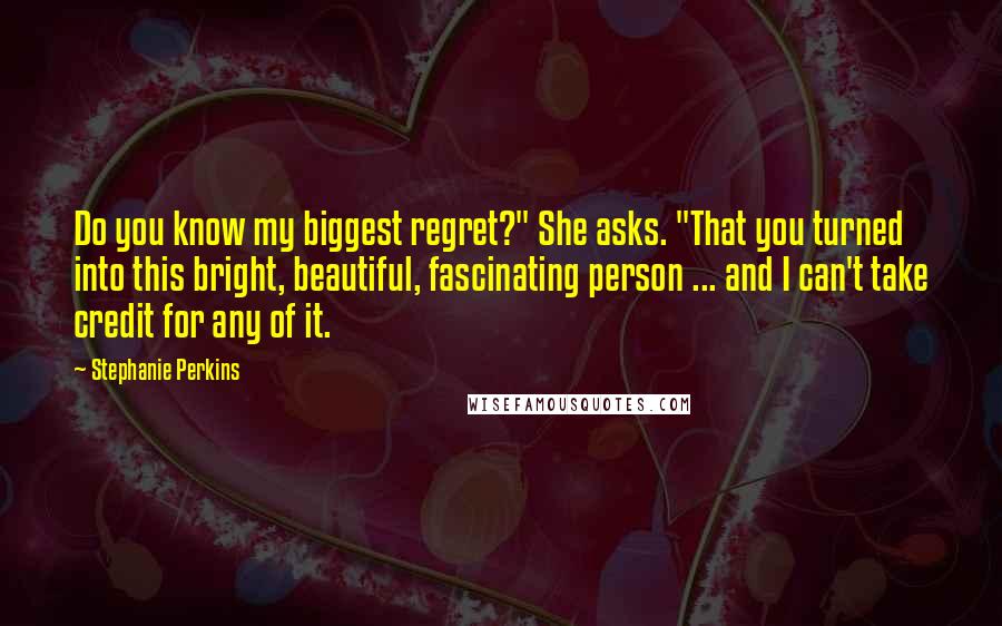 Stephanie Perkins Quotes: Do you know my biggest regret?" She asks. "That you turned into this bright, beautiful, fascinating person ... and I can't take credit for any of it.