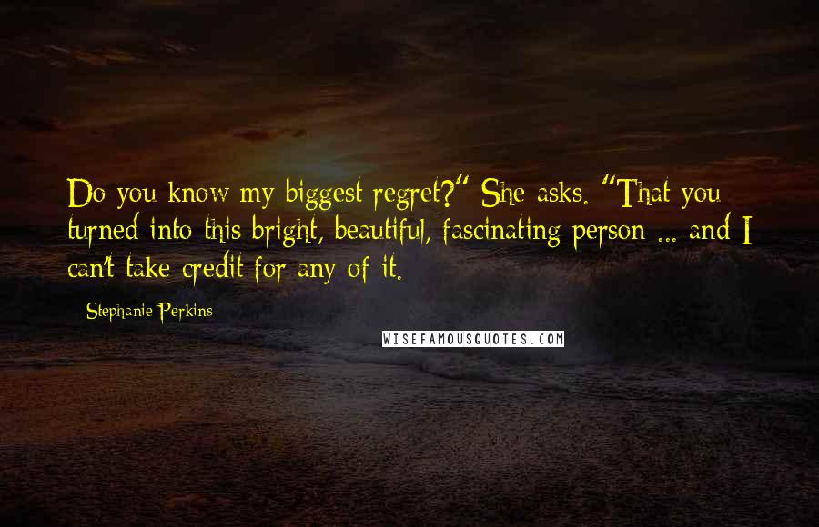 Stephanie Perkins Quotes: Do you know my biggest regret?" She asks. "That you turned into this bright, beautiful, fascinating person ... and I can't take credit for any of it.