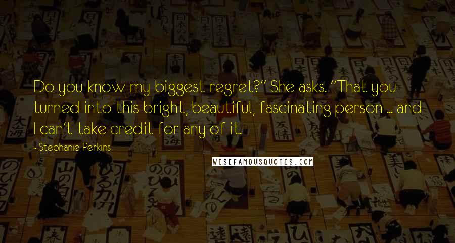 Stephanie Perkins Quotes: Do you know my biggest regret?" She asks. "That you turned into this bright, beautiful, fascinating person ... and I can't take credit for any of it.