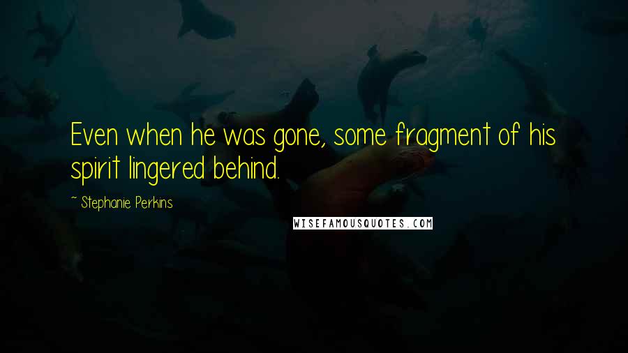 Stephanie Perkins Quotes: Even when he was gone, some fragment of his spirit lingered behind.