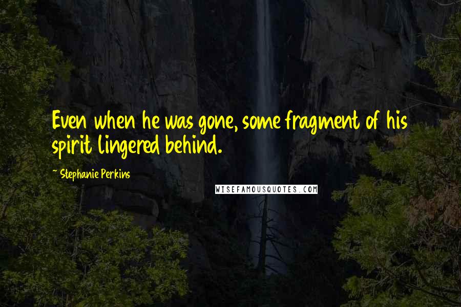 Stephanie Perkins Quotes: Even when he was gone, some fragment of his spirit lingered behind.