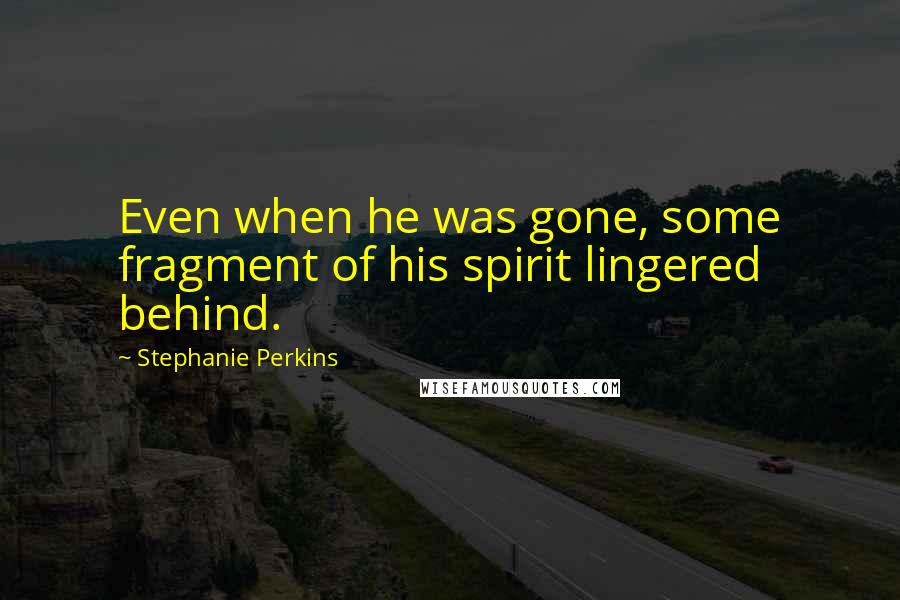 Stephanie Perkins Quotes: Even when he was gone, some fragment of his spirit lingered behind.