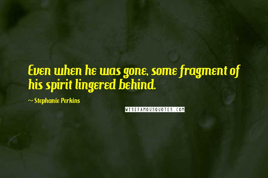 Stephanie Perkins Quotes: Even when he was gone, some fragment of his spirit lingered behind.