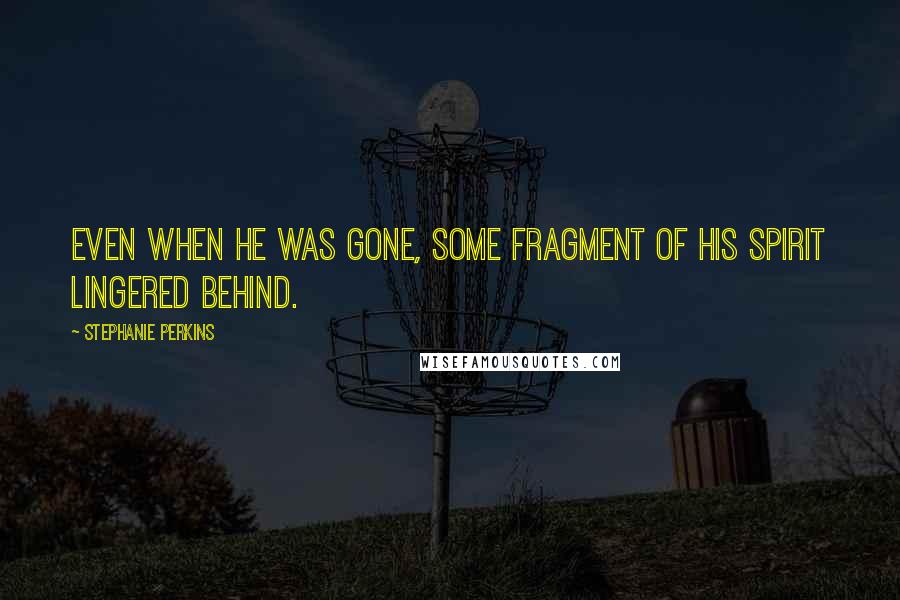 Stephanie Perkins Quotes: Even when he was gone, some fragment of his spirit lingered behind.