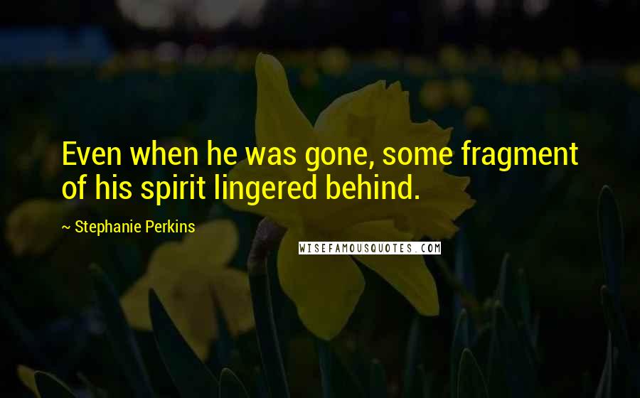 Stephanie Perkins Quotes: Even when he was gone, some fragment of his spirit lingered behind.