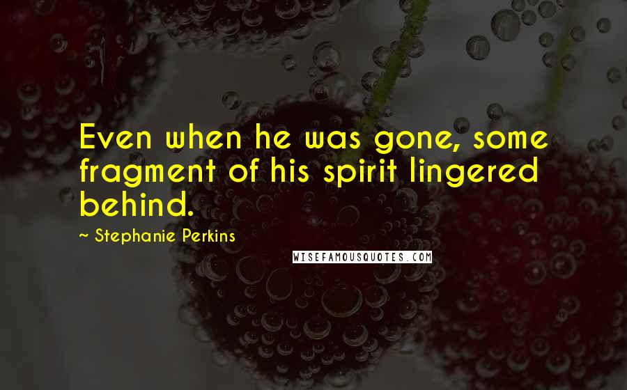 Stephanie Perkins Quotes: Even when he was gone, some fragment of his spirit lingered behind.