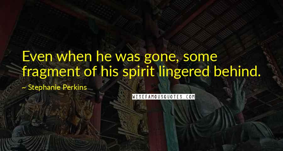 Stephanie Perkins Quotes: Even when he was gone, some fragment of his spirit lingered behind.