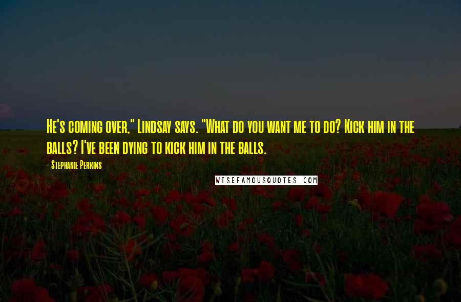 Stephanie Perkins Quotes: He's coming over," Lindsay says. "What do you want me to do? Kick him in the balls? I've been dying to kick him in the balls.
