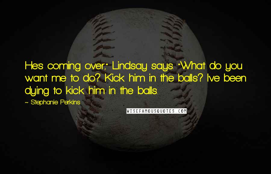 Stephanie Perkins Quotes: He's coming over," Lindsay says. "What do you want me to do? Kick him in the balls? I've been dying to kick him in the balls.