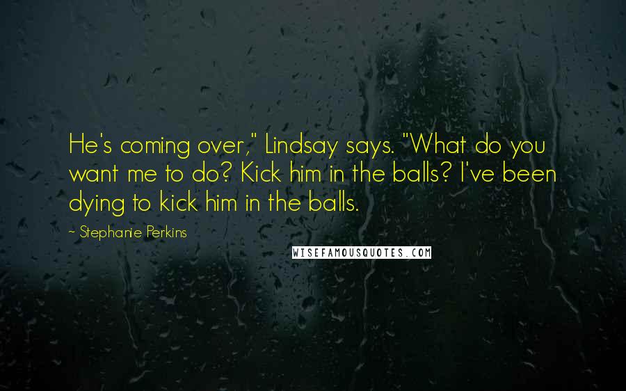 Stephanie Perkins Quotes: He's coming over," Lindsay says. "What do you want me to do? Kick him in the balls? I've been dying to kick him in the balls.