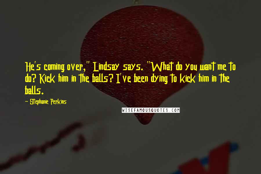 Stephanie Perkins Quotes: He's coming over," Lindsay says. "What do you want me to do? Kick him in the balls? I've been dying to kick him in the balls.