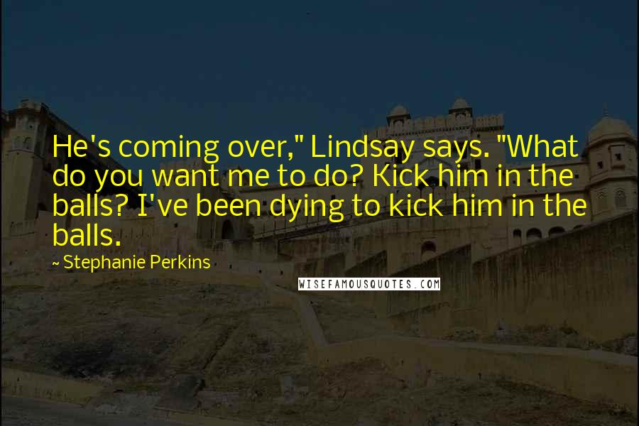 Stephanie Perkins Quotes: He's coming over," Lindsay says. "What do you want me to do? Kick him in the balls? I've been dying to kick him in the balls.