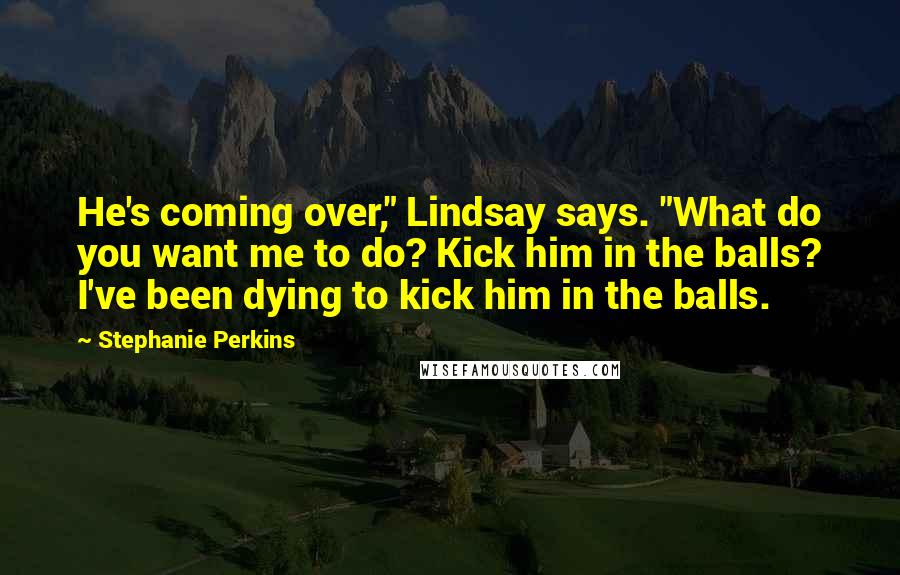 Stephanie Perkins Quotes: He's coming over," Lindsay says. "What do you want me to do? Kick him in the balls? I've been dying to kick him in the balls.