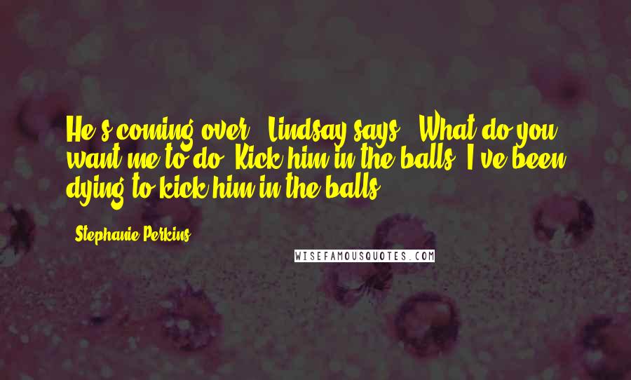 Stephanie Perkins Quotes: He's coming over," Lindsay says. "What do you want me to do? Kick him in the balls? I've been dying to kick him in the balls.