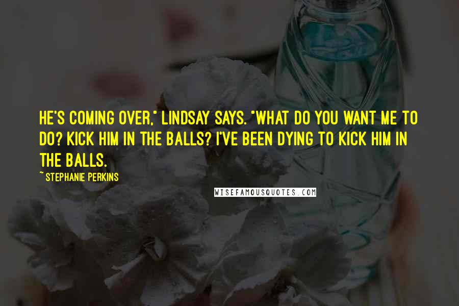 Stephanie Perkins Quotes: He's coming over," Lindsay says. "What do you want me to do? Kick him in the balls? I've been dying to kick him in the balls.
