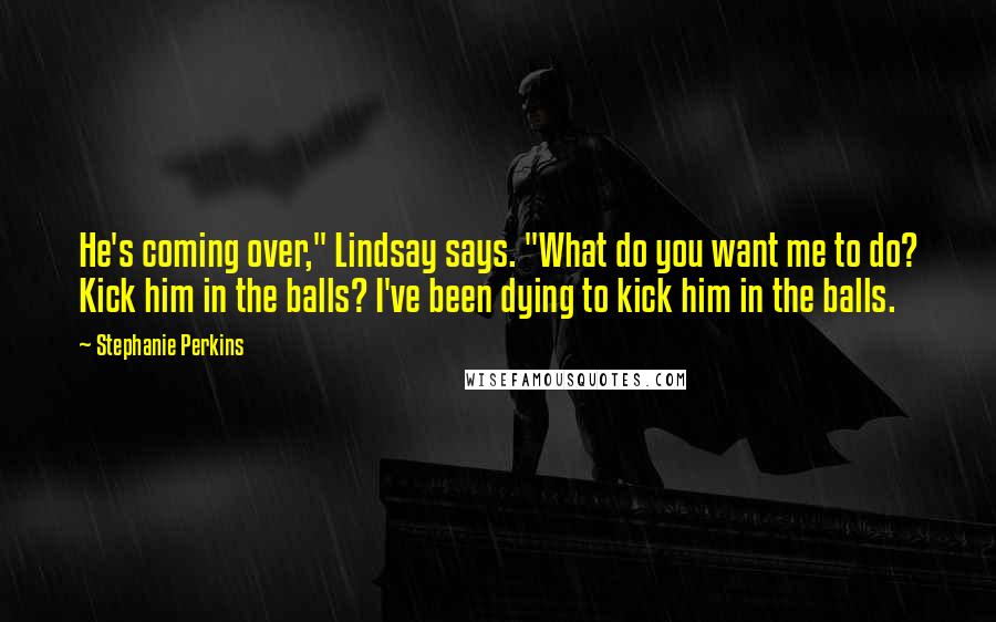 Stephanie Perkins Quotes: He's coming over," Lindsay says. "What do you want me to do? Kick him in the balls? I've been dying to kick him in the balls.