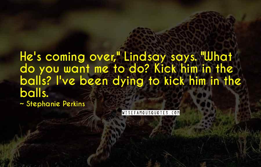 Stephanie Perkins Quotes: He's coming over," Lindsay says. "What do you want me to do? Kick him in the balls? I've been dying to kick him in the balls.