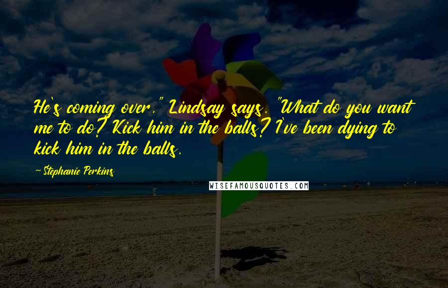 Stephanie Perkins Quotes: He's coming over," Lindsay says. "What do you want me to do? Kick him in the balls? I've been dying to kick him in the balls.