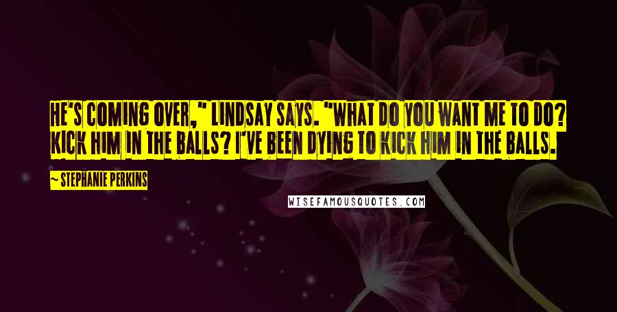 Stephanie Perkins Quotes: He's coming over," Lindsay says. "What do you want me to do? Kick him in the balls? I've been dying to kick him in the balls.