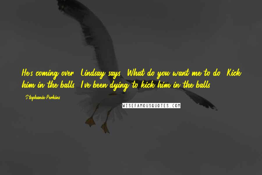 Stephanie Perkins Quotes: He's coming over," Lindsay says. "What do you want me to do? Kick him in the balls? I've been dying to kick him in the balls.