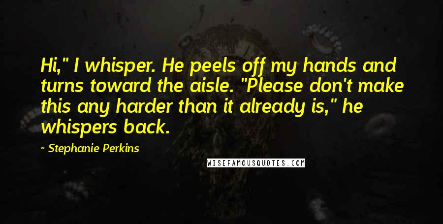 Stephanie Perkins Quotes: Hi," I whisper. He peels off my hands and turns toward the aisle. "Please don't make this any harder than it already is," he whispers back.