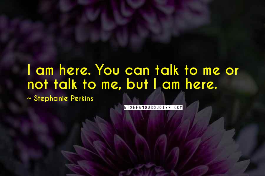 Stephanie Perkins Quotes: I am here. You can talk to me or not talk to me, but I am here.