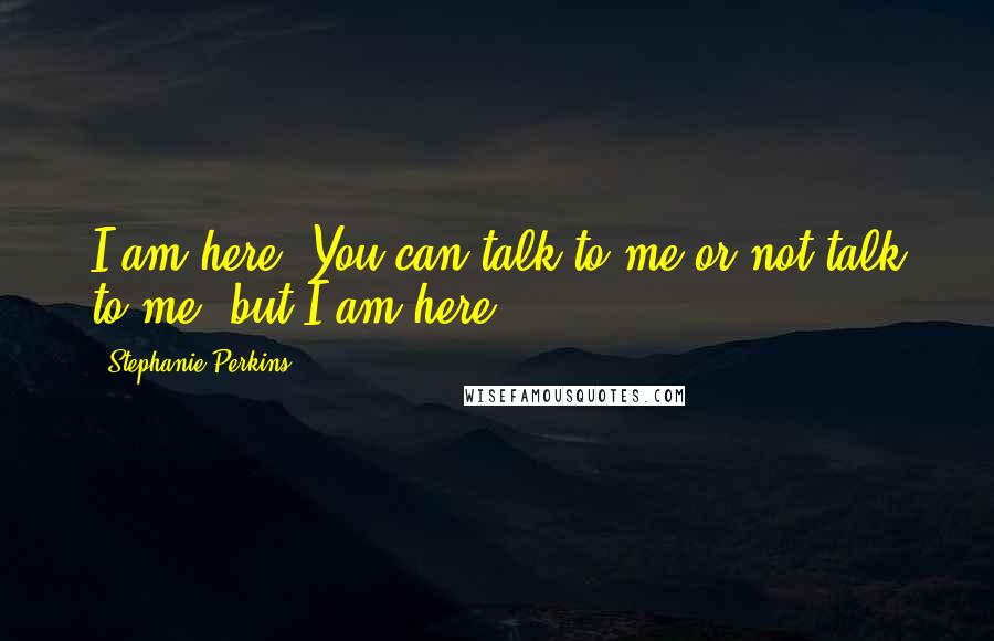 Stephanie Perkins Quotes: I am here. You can talk to me or not talk to me, but I am here.