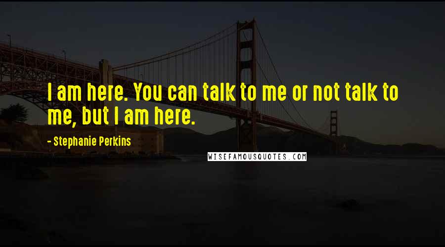 Stephanie Perkins Quotes: I am here. You can talk to me or not talk to me, but I am here.