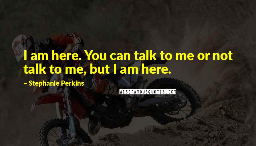 Stephanie Perkins Quotes: I am here. You can talk to me or not talk to me, but I am here.