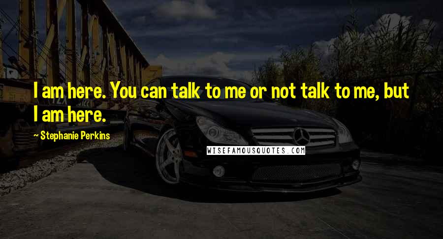 Stephanie Perkins Quotes: I am here. You can talk to me or not talk to me, but I am here.