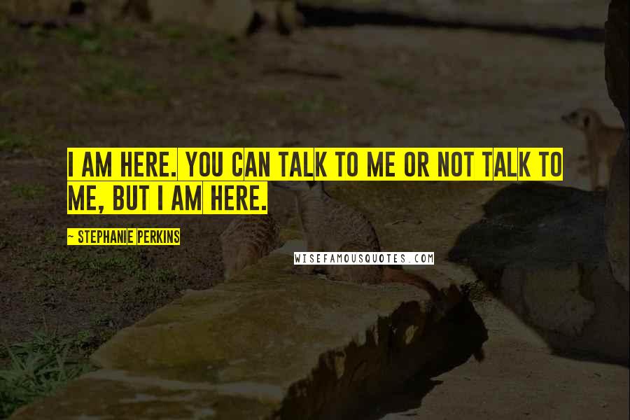 Stephanie Perkins Quotes: I am here. You can talk to me or not talk to me, but I am here.