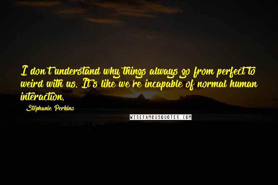 Stephanie Perkins Quotes: I don't understand why things always go from perfect to weird with us. It's like we're incapable of normal human interaction.