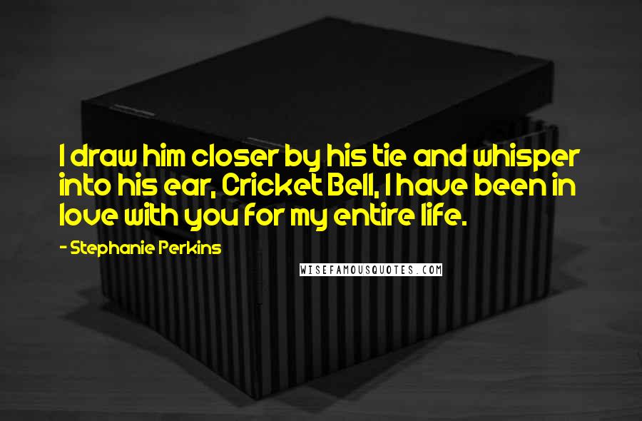 Stephanie Perkins Quotes: I draw him closer by his tie and whisper into his ear, Cricket Bell, I have been in love with you for my entire life.