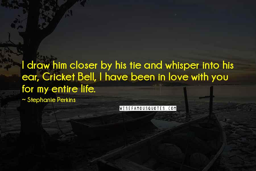 Stephanie Perkins Quotes: I draw him closer by his tie and whisper into his ear, Cricket Bell, I have been in love with you for my entire life.