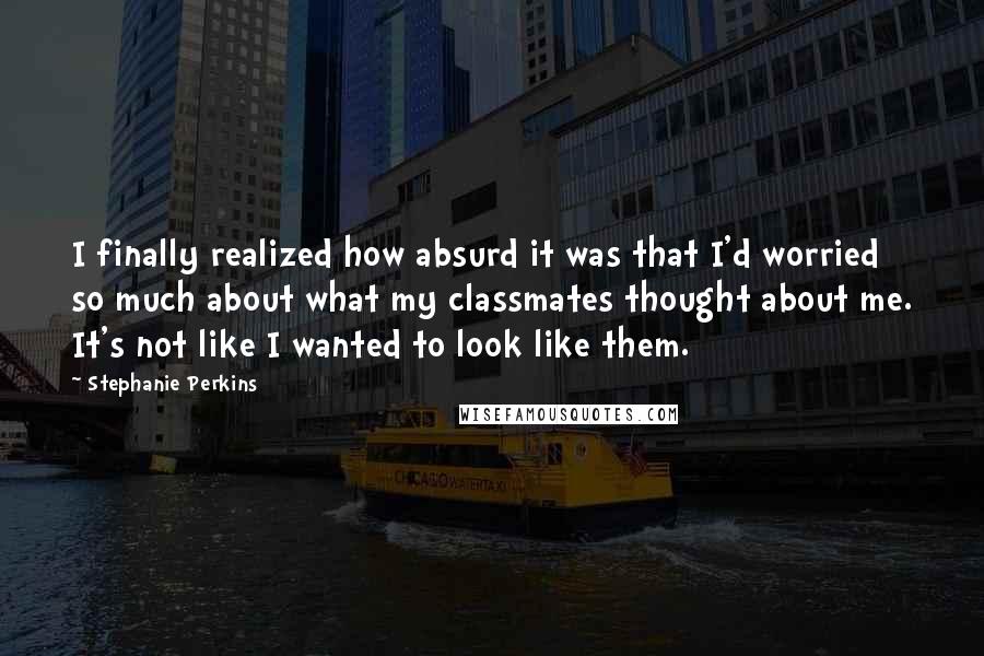 Stephanie Perkins Quotes: I finally realized how absurd it was that I'd worried so much about what my classmates thought about me. It's not like I wanted to look like them.