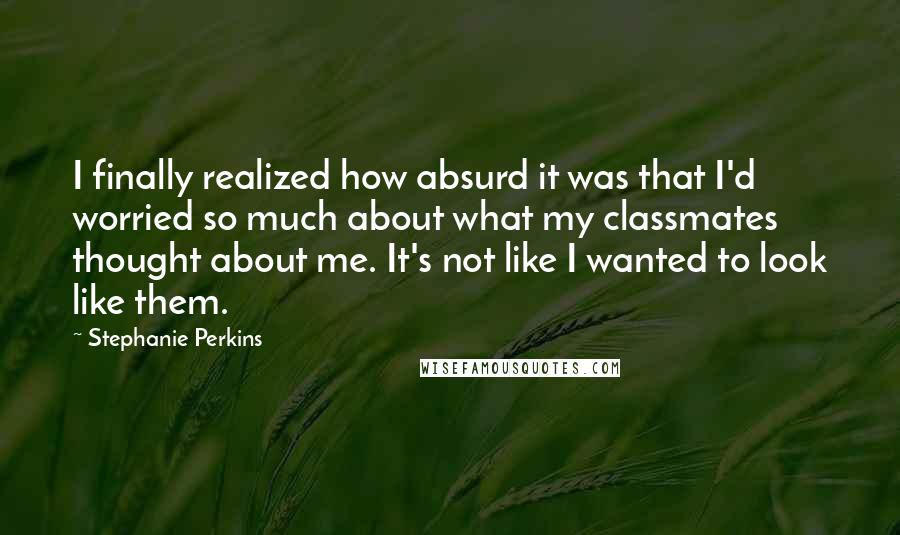 Stephanie Perkins Quotes: I finally realized how absurd it was that I'd worried so much about what my classmates thought about me. It's not like I wanted to look like them.