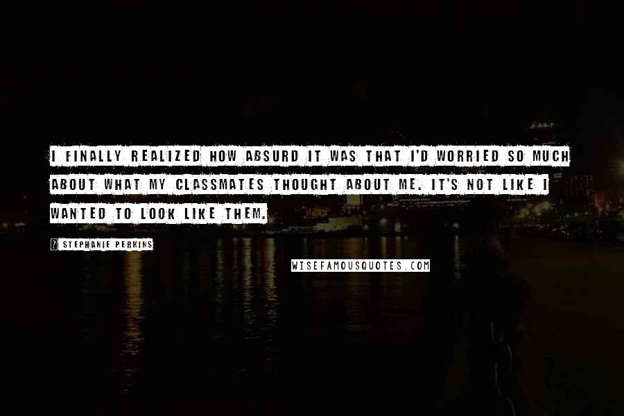 Stephanie Perkins Quotes: I finally realized how absurd it was that I'd worried so much about what my classmates thought about me. It's not like I wanted to look like them.